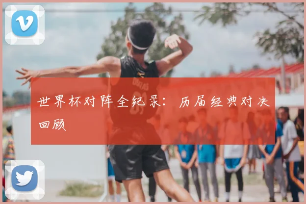 世界杯对阵全纪录：历届经典对决回顾