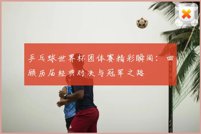 乒乓球世界杯团体赛精彩瞬间：回顾历届经典对决与冠军之路