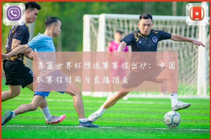 男篮世界杯预选赛赛程出炉:中国队赛程时间与直播指南