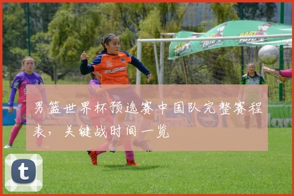 男篮世界杯预选赛中国队完整赛程表，关键战时间一览