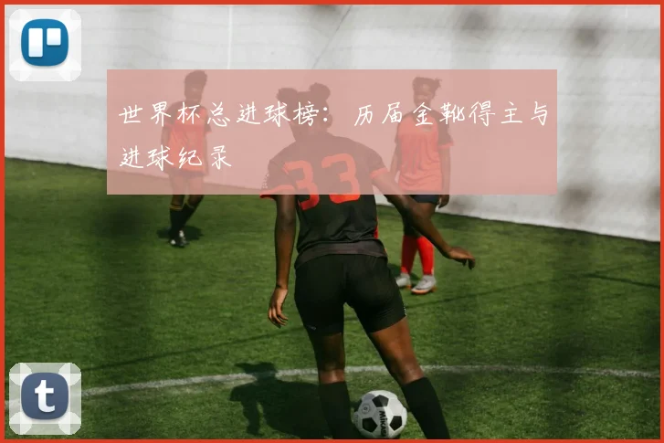 世界杯总进球榜：历届金靴得主与进球纪录