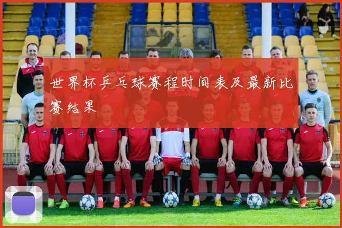 世界杯乒乓球赛程时间表及最新比赛结果