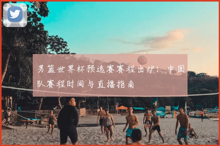 男篮世界杯预选赛赛程出炉：中国队赛程时间与直播指南
