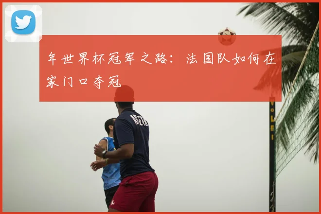 年世界杯冠军之路：法国队如何在家门口夺冠